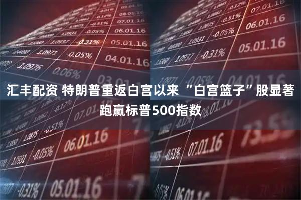 汇丰配资 特朗普重返白宫以来 “白宫篮子”股显著跑赢标普500指数