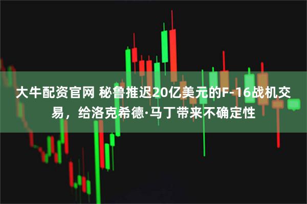 大牛配资官网 秘鲁推迟20亿美元的F-16战机交易，给洛克希德·马丁带来不确定性