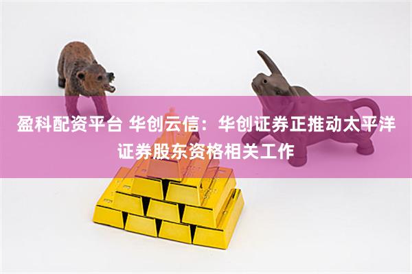 盈科配资平台 华创云信：华创证券正推动太平洋证券股东资格相关工作