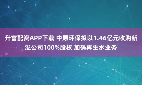 升富配资APP下载 中原环保拟以1.46亿元收购新泓公司100%股权 加码再生水业务