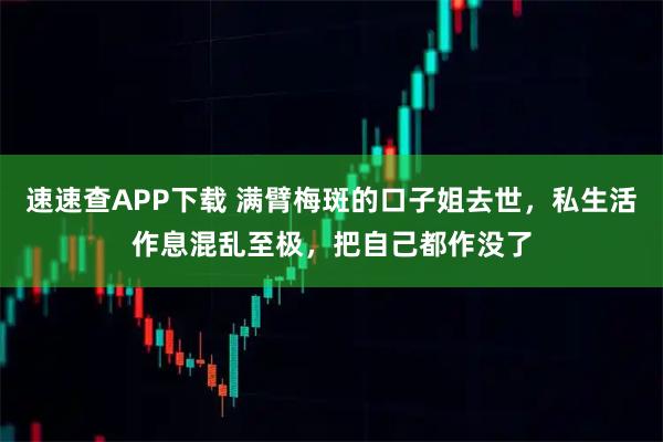速速查APP下载 满臂梅斑的口子姐去世，私生活作息混乱至极，把自己都作没了