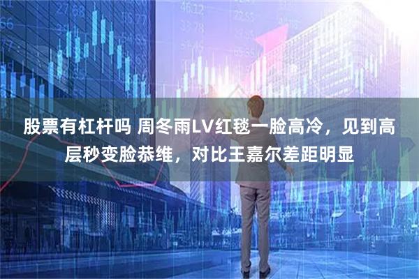 股票有杠杆吗 周冬雨LV红毯一脸高冷，见到高层秒变脸恭维，对比王嘉尔差距明显