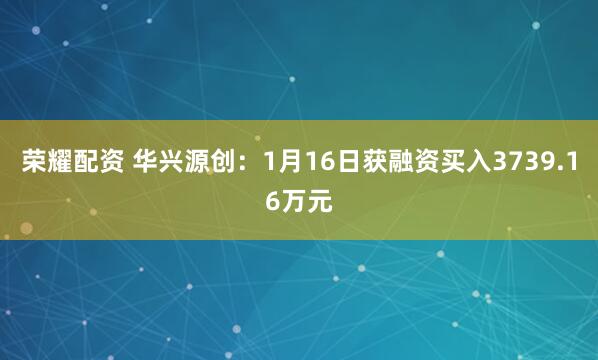 荣耀配资 华兴源创：1月16日获融资买入3739.16万元