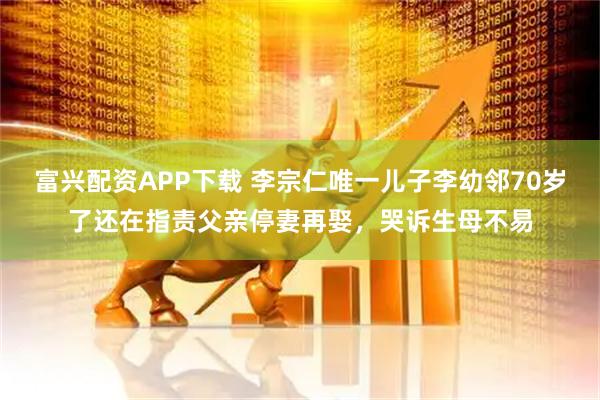富兴配资APP下载 李宗仁唯一儿子李幼邻70岁了还在指责父亲停妻再娶，哭诉生母不易