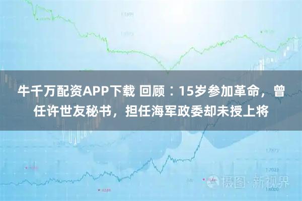 牛千万配资APP下载 回顾∶15岁参加革命，曾任许世友秘书，担任海军政委却未授上将