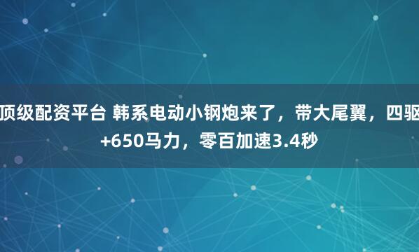 顶级配资平台 韩系电动小钢炮来了，带大尾翼，四驱+650马力，零百加速3.4秒