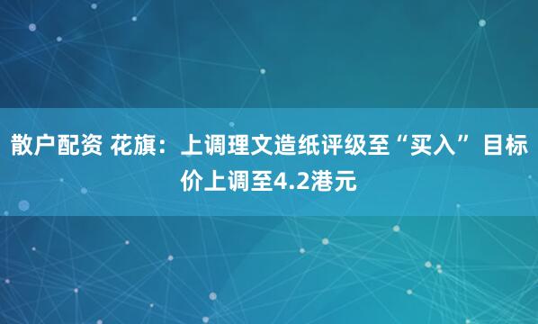 散户配资 花旗：上调理文造纸评级至“买入” 目标价上调至4.2港元