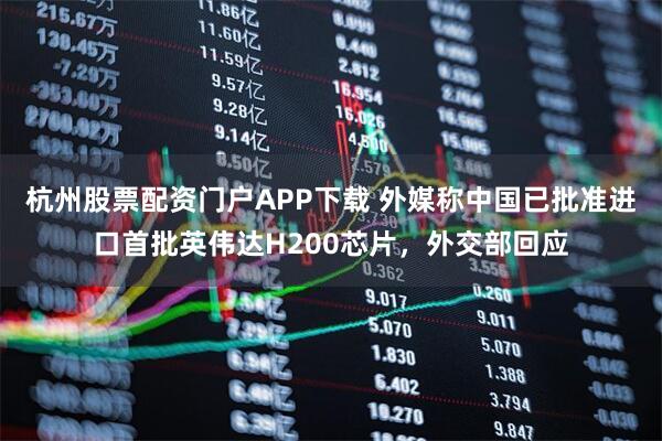 杭州股票配资门户APP下载 外媒称中国已批准进口首批英伟达H200芯片，外交部回应
