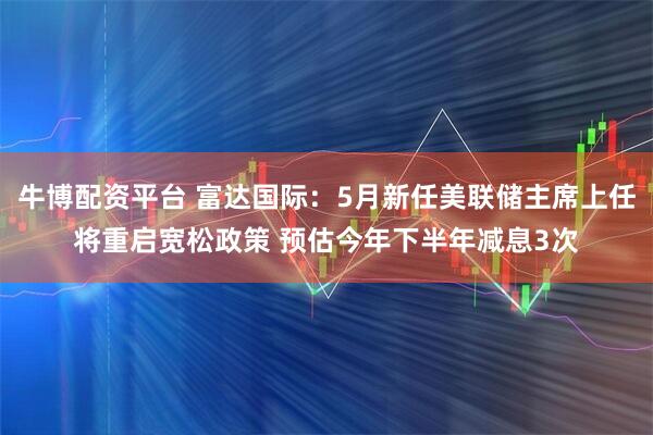 牛博配资平台 富达国际：5月新任美联储主席上任将重启宽松政策 预估今年下半年减息3次