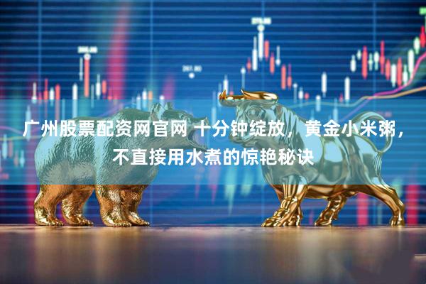广州股票配资网官网 十分钟绽放，黄金小米粥，不直接用水煮的惊艳秘诀