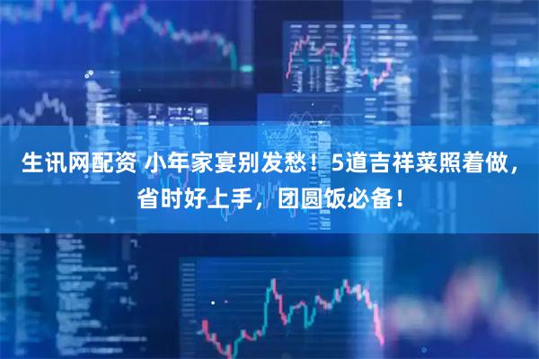 生讯网配资 小年家宴别发愁！5道吉祥菜照着做，省时好上手，团圆饭必备！