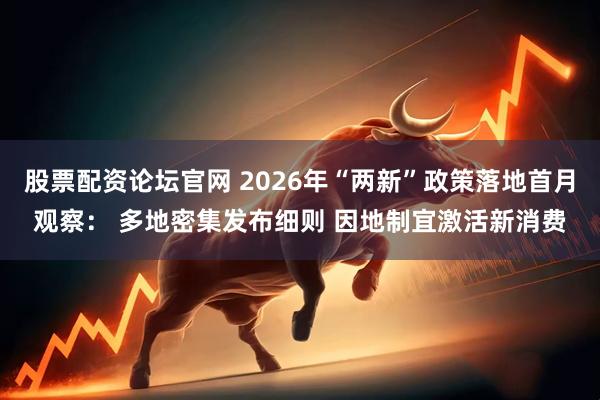 股票配资论坛官网 2026年“两新”政策落地首月观察： 多地密集发布细则 因地制宜激活新消费