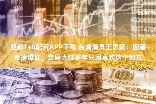 亚新T+0配资APP下载 台湾演员王思懿：因潘金莲爆红，定居大陆多年只因喜欢这个地方