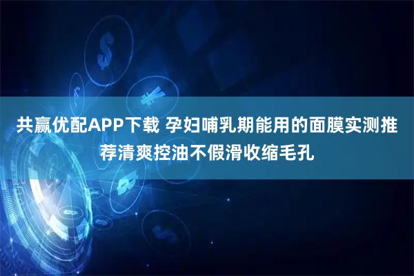共赢优配APP下载 孕妇哺乳期能用的面膜实测推荐清爽控油不假滑收缩毛孔