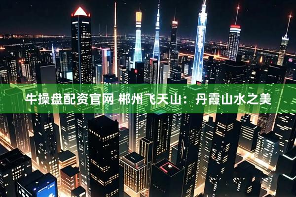 牛操盘配资官网 郴州飞天山：丹霞山水之美