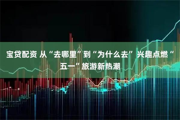 宝贷配资 从“去哪里”到“为什么去” 兴趣点燃“五一”旅游新热潮