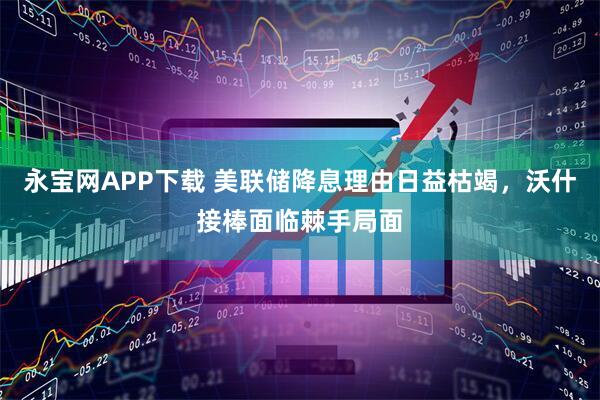 永宝网APP下载 美联储降息理由日益枯竭，沃什接棒面临棘手局面