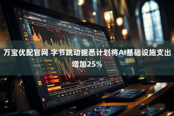 万宝优配官网 字节跳动据悉计划将AI基础设施支出增加25%