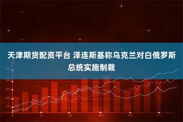 天津期货配资平台 泽连斯基称乌克兰对白俄罗斯总统实施制裁